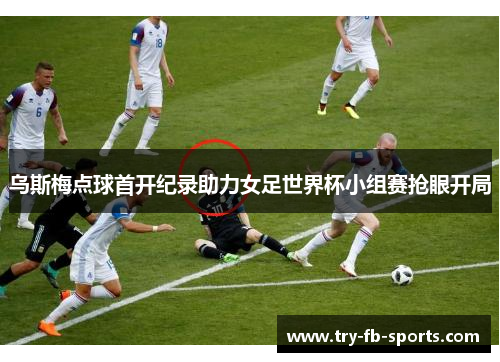 乌斯梅点球首开纪录助力女足世界杯小组赛抢眼开局 乌斯梅点球首开纪录助力女足世界杯小组赛抢眼开局
