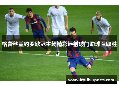 格蕾丝盖约罗欧冠主场精彩远射破门助球队取胜 格蕾丝盖约罗欧冠主场精彩远射破门助球队取胜