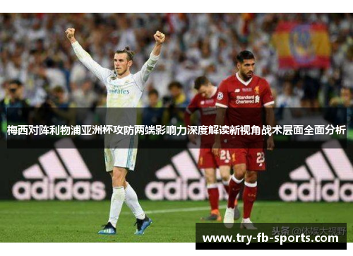 梅西对阵利物浦亚洲杯攻防两端影响力深度解读新视角战术层面全面分析