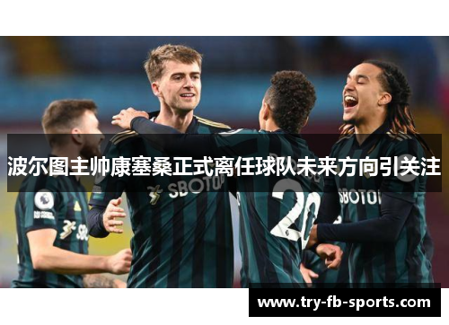 波尔图主帅康塞桑正式离任球队未来方向引关注