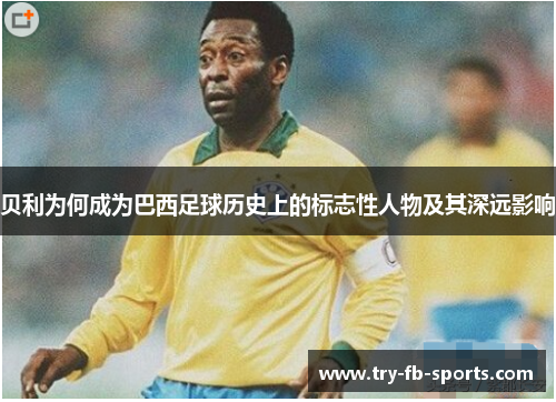 贝利为何成为巴西足球历史上的标志性人物及其深远影响