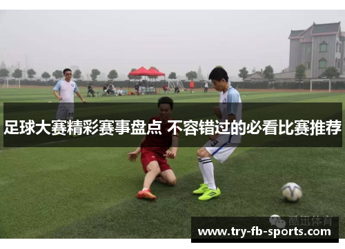 足球大赛精彩赛事盘点 不容错过的必看比赛推荐